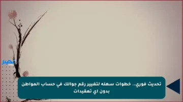 تحديث فوري.. خطوات سهلة لتغيير رقم جوالك في حساب المواطن بدون أي تعقيدات